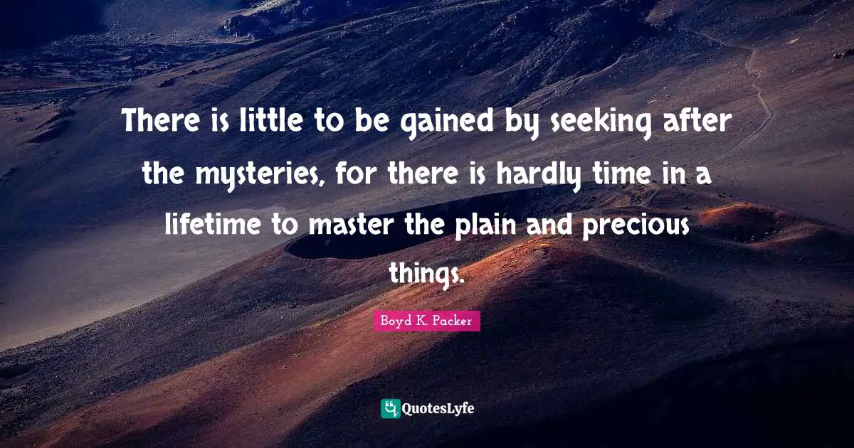 Boyd K. Packer Quotes: "There is little to be gained by seeking after the mysteries, for there is hardly time in a lifetime to master the plain and precious things."