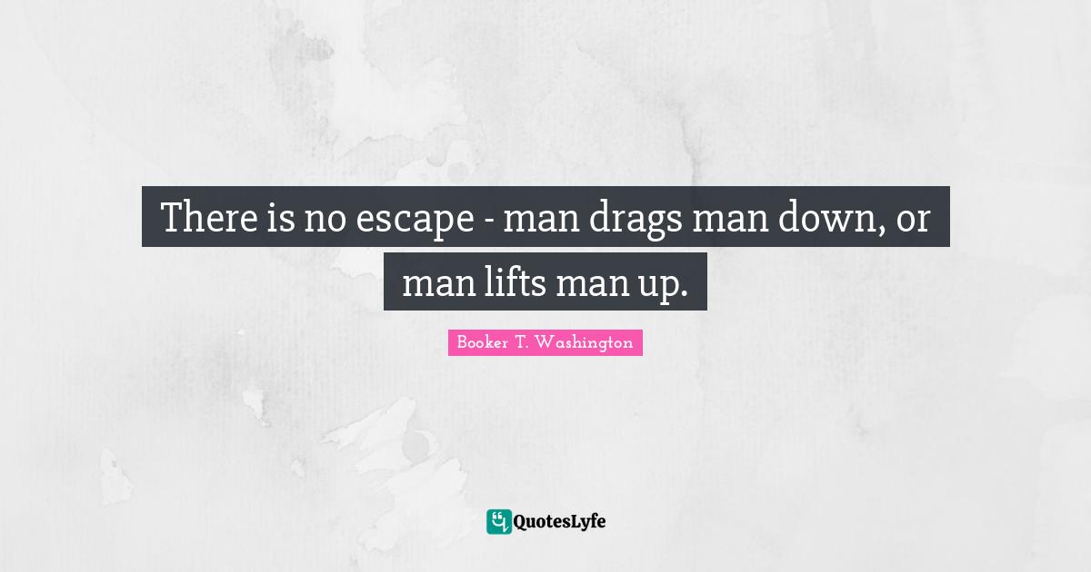 There is no escape - man drags man down, or man lifts man up.