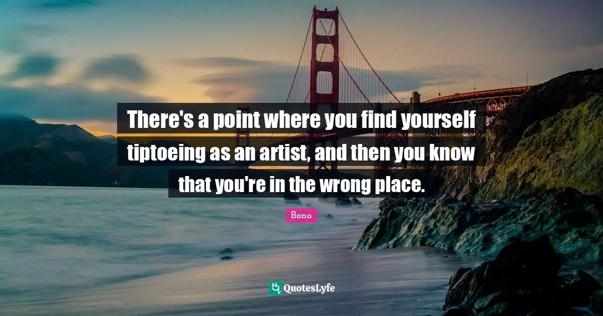 There's a point where you find yourself tiptoeing as an artist, and then you know that you're in the wrong place.