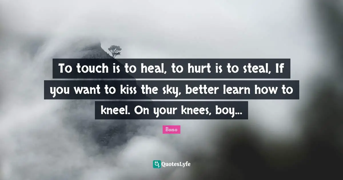 To touch is to heal, to hurt is to steal, If you want to kiss the sky, better learn how to kneel. On your knees, boy...