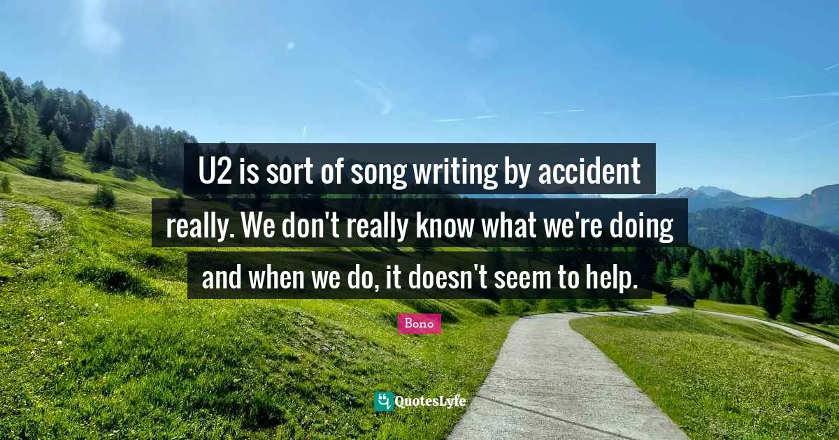 U2 is sort of song writing by accident really. We don't really know what we're doing and when we do, it doesn't seem to help.
