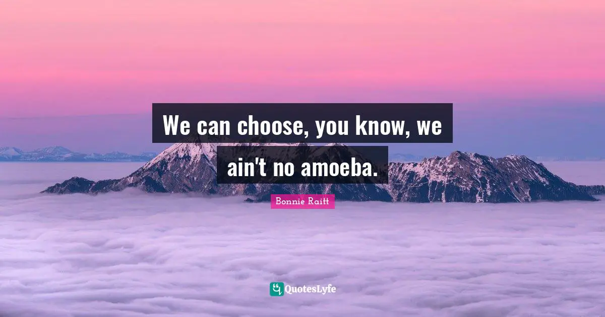 We can choose, you know, we ain't no amoeba.