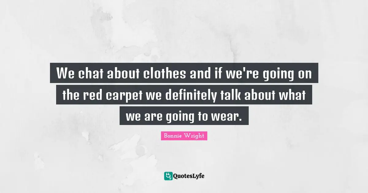 We chat about clothes and if we're going on the red carpet we definitely talk about what we are going to wear.