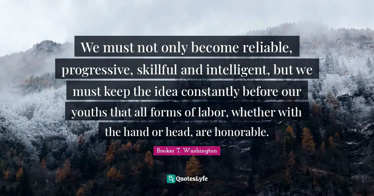 Be Intelligent Quotes: "We must not only become reliable, progressive, skillful and intelligent, but we must keep the idea constantly before our youths that all forms of labor, whether with the hand or head, are honorable."