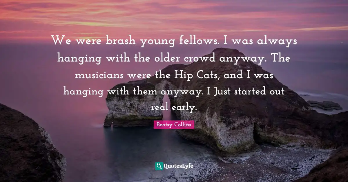 Brash Quotes: "We were brash young fellows. I was always hanging with the older crowd anyway. The musicians were the Hip Cats, and I was hanging with them anyway. I Just started out real early."