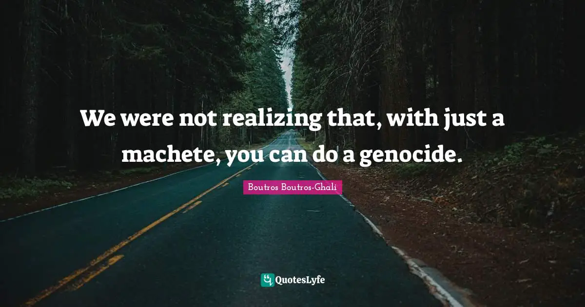 We were not realizing that, with just a machete, you can do a genocide.