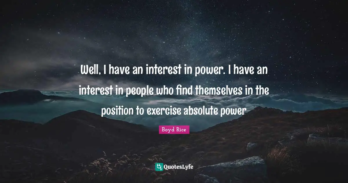 Well, I have an interest in power. I have an interest in people who find themselves in the position to exercise absolute power