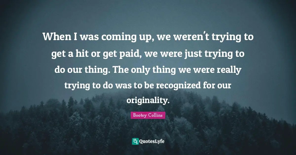 When I was coming up, we weren't trying to get a hit or get paid, we were just trying to do our thing. The only thing we were really trying to do was to be recognized for our originality.