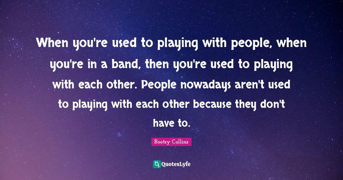 When you're used to playing with people, when you're in a band, then you're used to playing with each other. People nowadays aren't used to playing with each other because they don't have to.