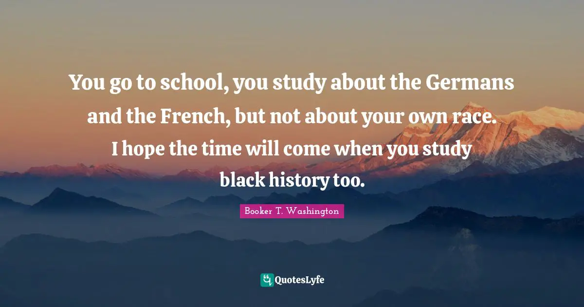 You go to school, you study about the Germans and the French, but not about your own race. I hope the time will come when you study black history too.