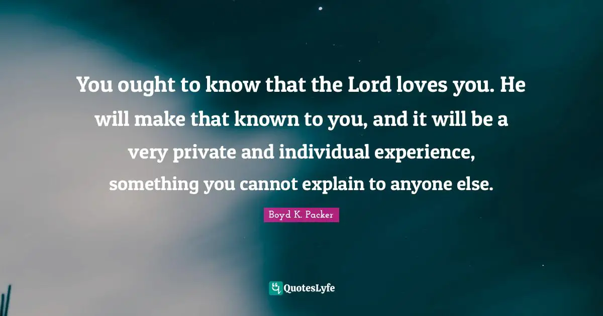 You ought to know that the Lord loves you. He will make that known to you, and it will be a very private and individual experience, something you cannot explain to anyone else.