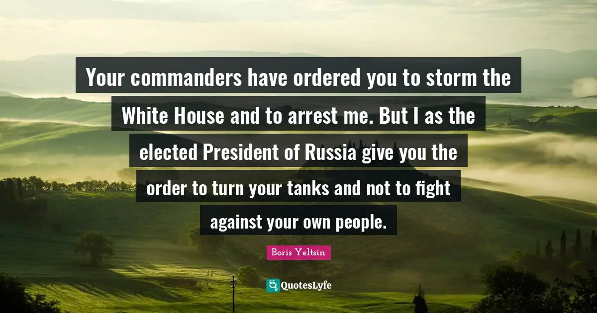 Your commanders have ordered you to storm the White House and to arrest me. But I as the elected President of Russia give you the order to turn your tanks and not to fight against your own people.