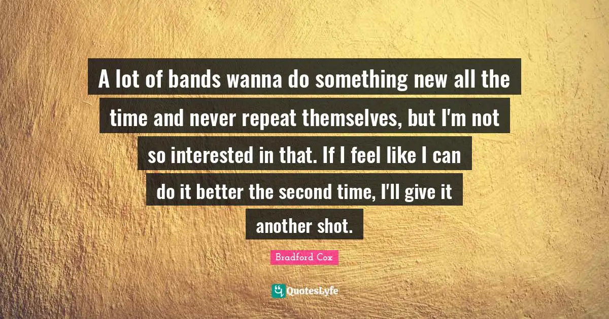 A lot of bands wanna do something new all the time and never repeat themselves, but I'm not so interested in that. If I feel like I can do it better the second time, I'll give it another shot.