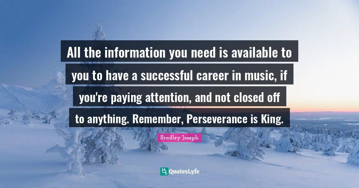 All the information you need is available to you to have a successful career in music, if you're paying attention, and not closed off to anything. Remember, Perseverance is King.