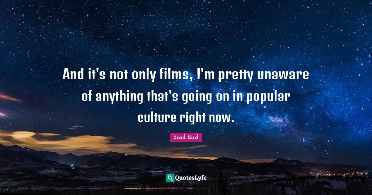 And it's not only films, I'm pretty unaware of anything that's going on in popular culture right now.