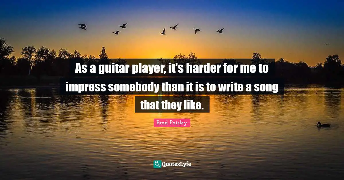 As a guitar player, it's harder for me to impress somebody than it is to write a song that they like.