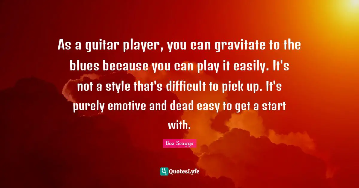 Easy To Get Quotes: "As a guitar player, you can gravitate to the blues because you can play it easily. It's not a style that's difficult to pick up. It's purely emotive and dead easy to get a start with."