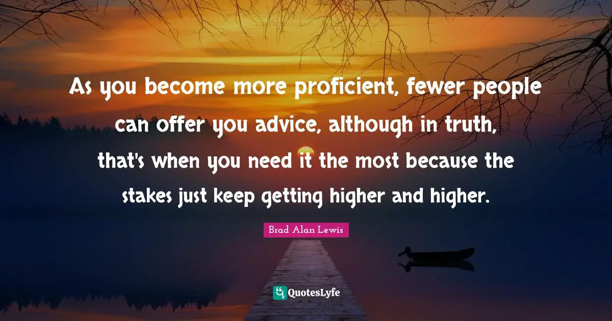 As you become more proficient, fewer people can offer you advice, although in truth, that's when you need it the most because the stakes just keep getting higher and higher.