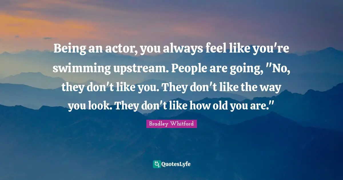 Bradley Whitford Quotes: "Being an actor, you always feel like you're swimming upstream. People are going, "No, they don't like you. They don't like the way you look. They don't like how old you are.""