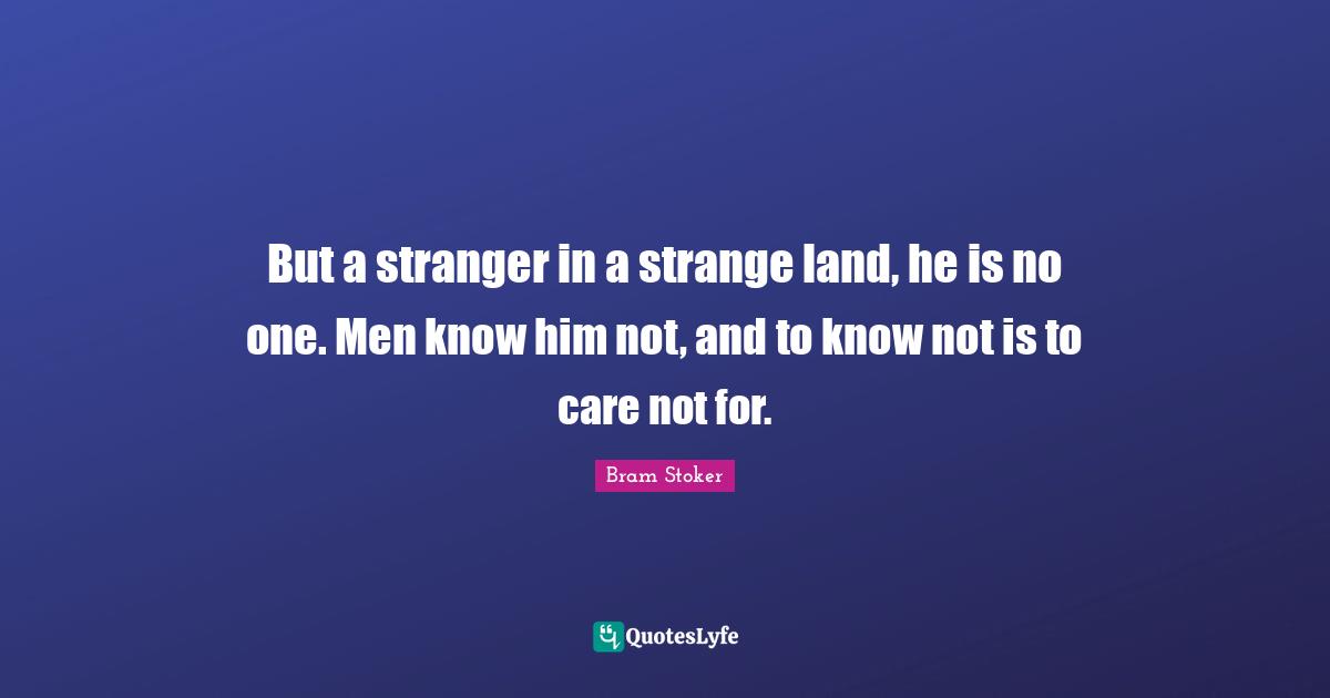 But a stranger in a strange land, he is no one. Men know him not, and to know not is to care not for.