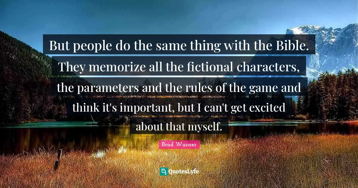 But people do the same thing with the Bible. They memorize all the fictional characters, the parameters and the rules of the game and think it's important, but I can't get excited about that myself.