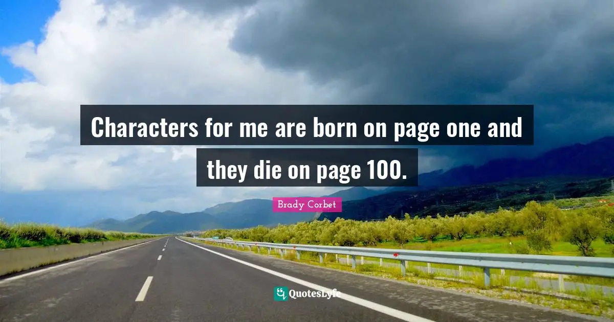 Characters for me are born on page one and they die on page 100.