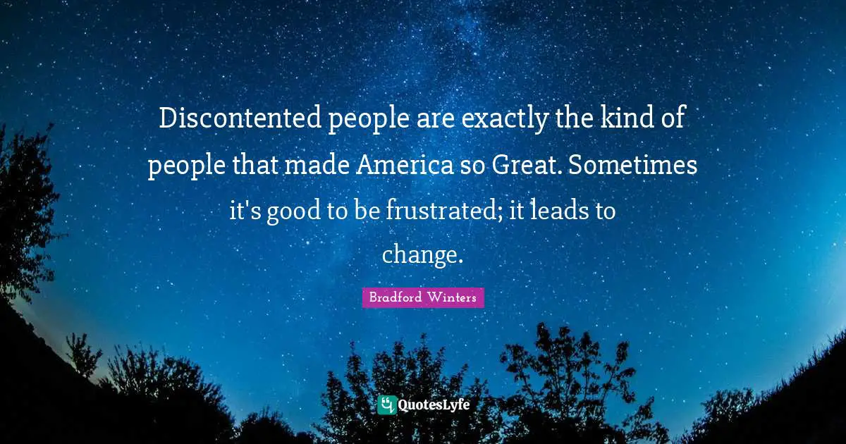 Discontented people are exactly the kind of people that made America so Great. Sometimes it's good to be frustrated; it leads to change.