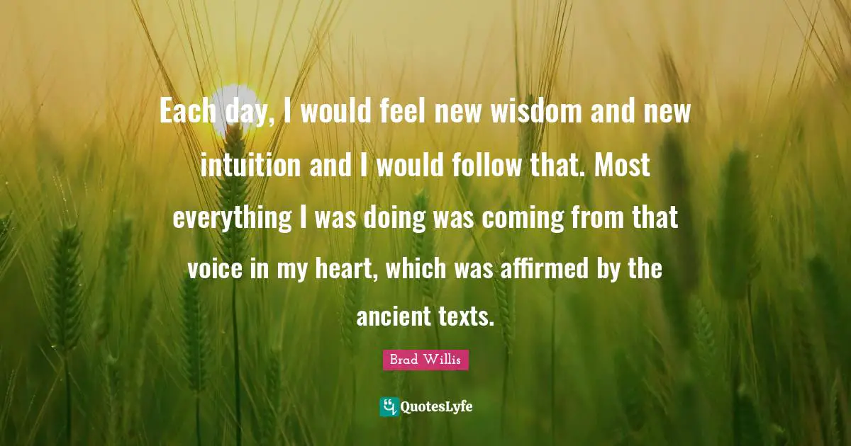 Each day, I would feel new wisdom and new intuition and I would follow that. Most everything I was doing was coming from that voice in my heart, which was affirmed by the ancient texts.
