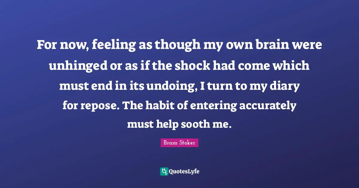 For now, feeling as though my own brain were unhinged or as if the shock had come which must end in its undoing, I turn to my diary for repose. The habit of entering accurately must help sooth me.