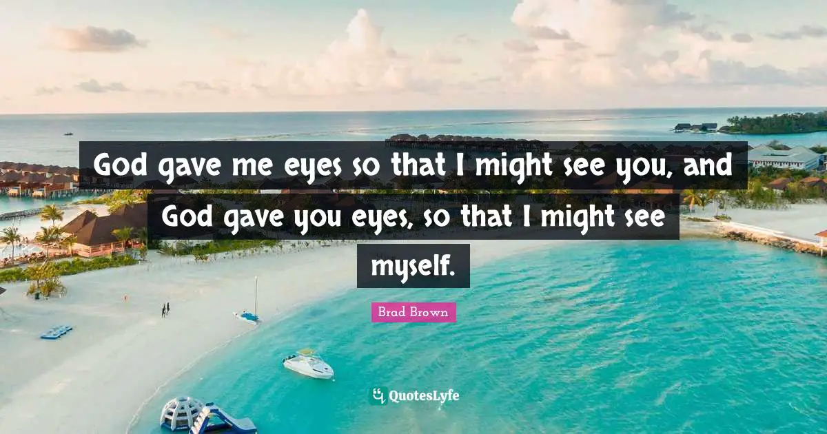God gave me eyes so that I might see you, and God gave you eyes, so that I might see myself.