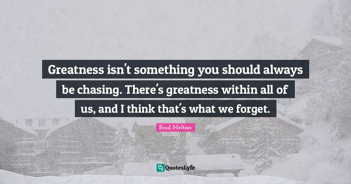 Greatness isn't something you should always be chasing. There's greatness within all of us, and I think that's what we forget.