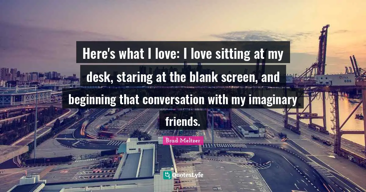 Here's what I love: I love sitting at my desk, staring at the blank screen, and beginning that conversation with my imaginary friends.