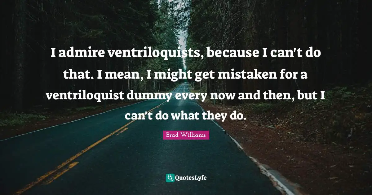 I admire ventriloquists, because I can't do that. I mean, I might get mistaken for a ventriloquist dummy every now and then, but I can't do what they do.