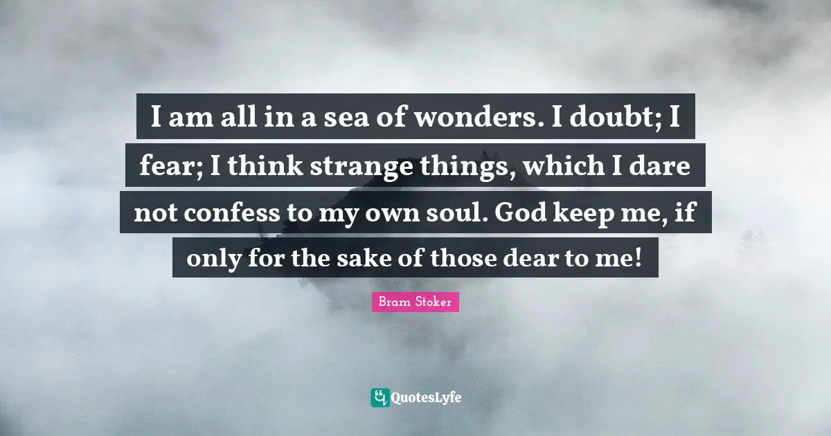 I am all in a sea of wonders. I doubt; I fear; I think strange things, which I dare not confess to my own soul. God keep me, if only for the sake of those dear to me!