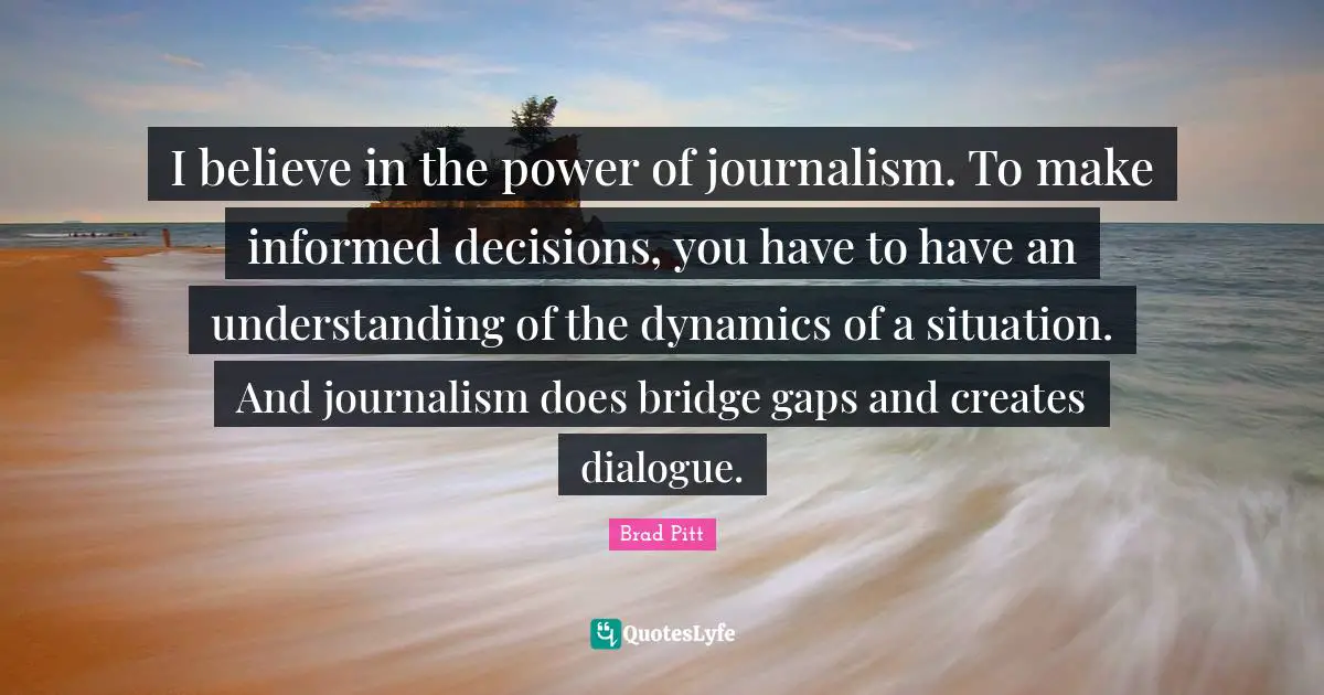 Brad Pitt Quotes: "I believe in the power of journalism. To make informed decisions, you have to have an understanding of the dynamics of a situation. And journalism does bridge gaps and creates dialogue."