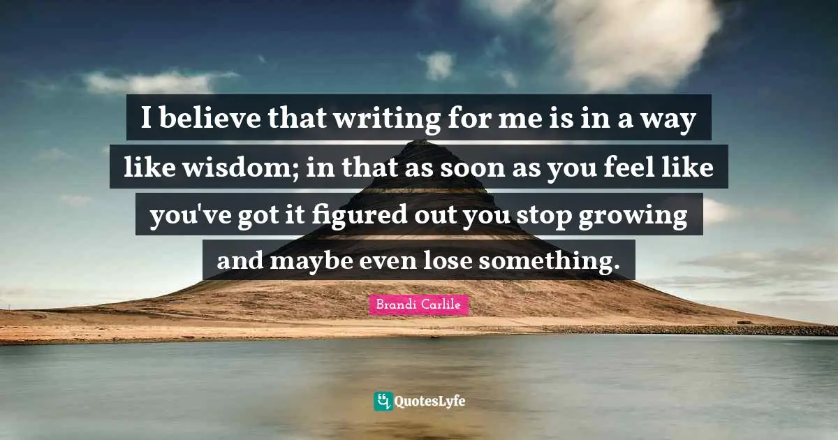 I believe that writing for me is in a way like wisdom; in that as soon as you feel like you've got it figured out you stop growing and maybe even lose something.