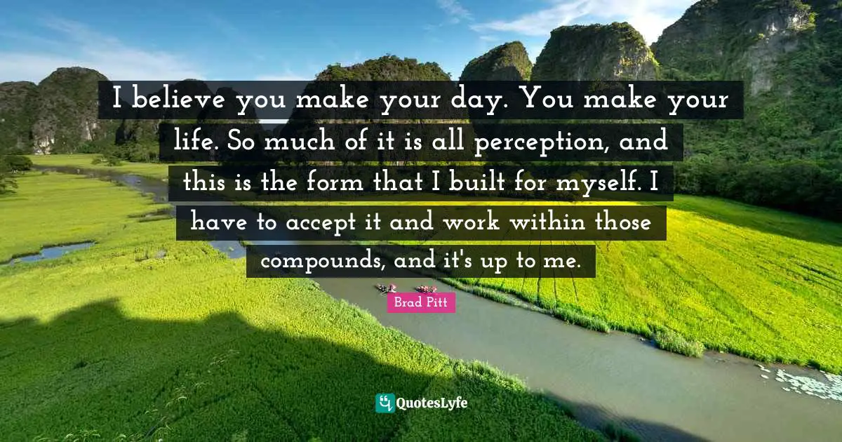 Brad Pitt Quotes: "I believe you make your day. You make your life. So much of it is all perception, and this is the form that I built for myself. I have to accept it and work within those compounds, and it's up to me."