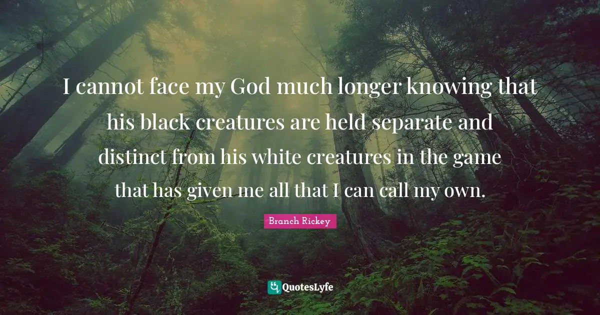 Branch Rickey Quotes: "I cannot face my God much longer knowing that his black creatures are held separate and distinct from his white creatures in the game that has given me all that I can call my own."