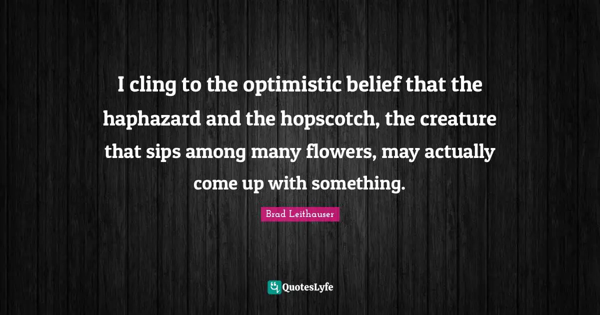 I cling to the optimistic belief that the haphazard and the hopscotch, the creature that sips among many flowers, may actually come up with something.