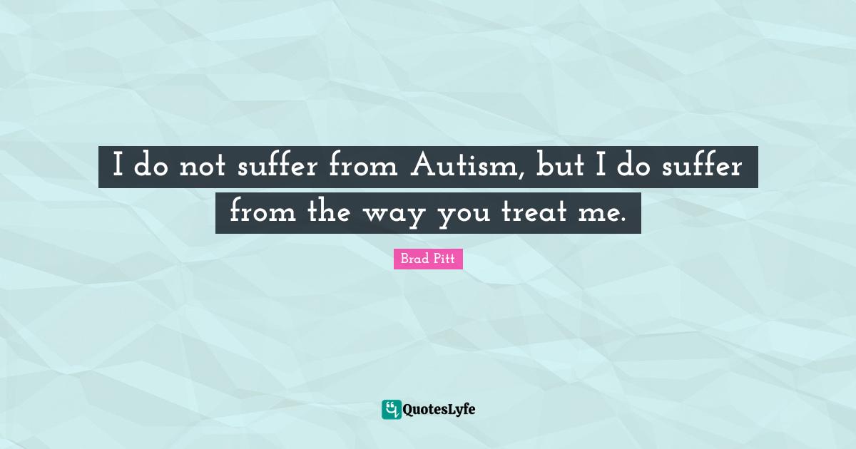 Brad Pitt Quotes: "I do not suffer from Autism, but I do suffer from the way you treat me."