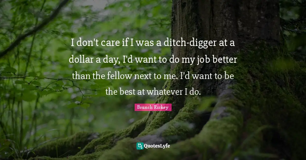 Dollars Quotes: "I don't care if I was a ditch-digger at a dollar a day, I'd want to do my job better than the fellow next to me. I'd want to be the best at whatever I do."
