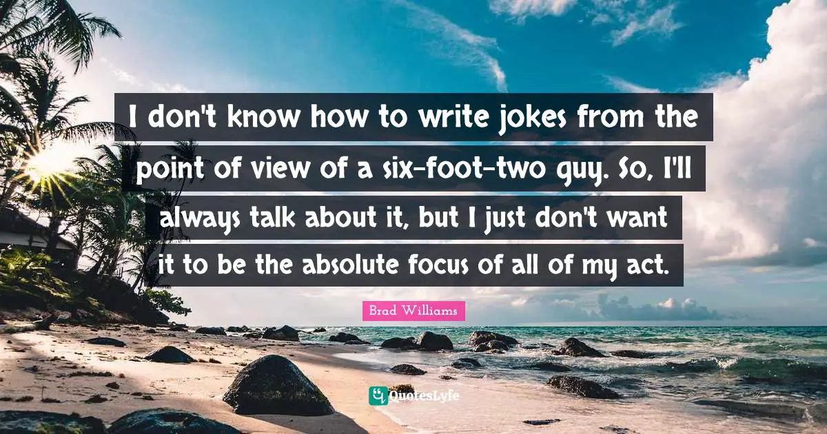 I don't know how to write jokes from the point of view of a six-foot-two guy. So, I'll always talk about it, but I just don't want it to be the absolute focus of all of my act.