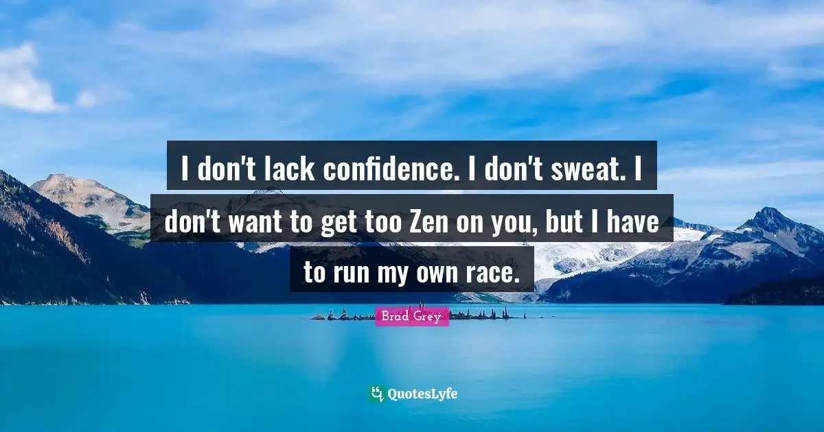 I don't lack confidence. I don't sweat. I don't want to get too Zen on you, but I have to run my own race.