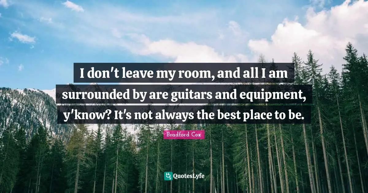 I don't leave my room, and all I am surrounded by are guitars and equipment, y'know? It's not always the best place to be.