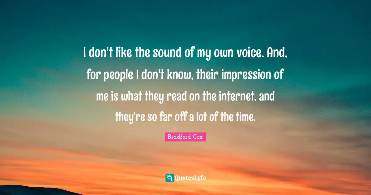 I don't like the sound of my own voice. And, for people I don't know, their impression of me is what they read on the internet, and they're so far off a lot of the time.