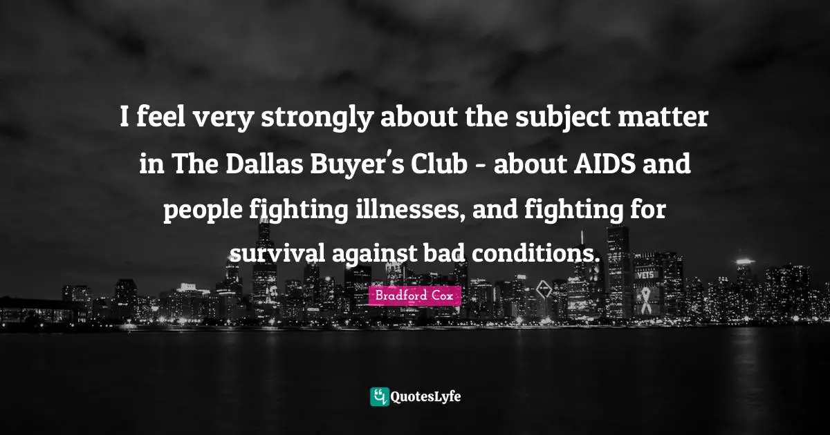 I feel very strongly about the subject matter in The Dallas Buyer's Club - about AIDS and people fighting illnesses, and fighting for survival against bad conditions.