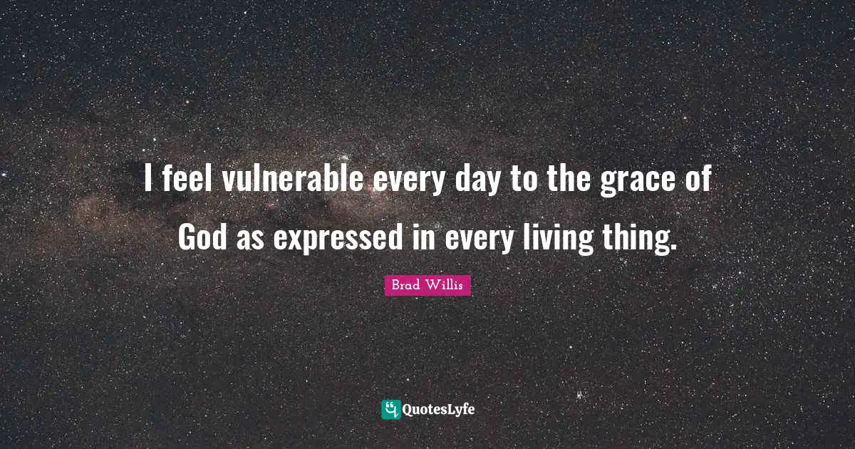 I feel vulnerable every day to the grace of God as expressed in every living thing.