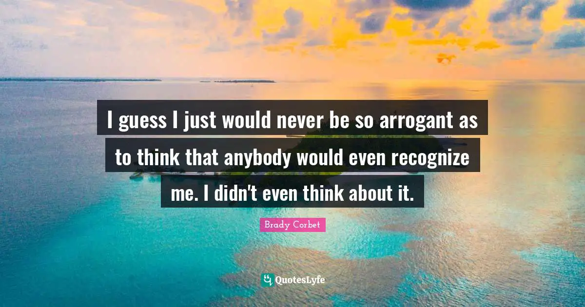 I guess I just would never be so arrogant as to think that anybody would even recognize me. I didn't even think about it.