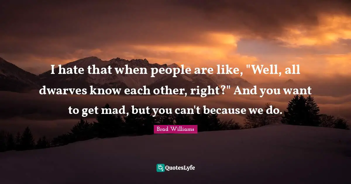 I hate that when people are like, "Well, all dwarves know each other, right?" And you want to get mad, but you can't because we do.