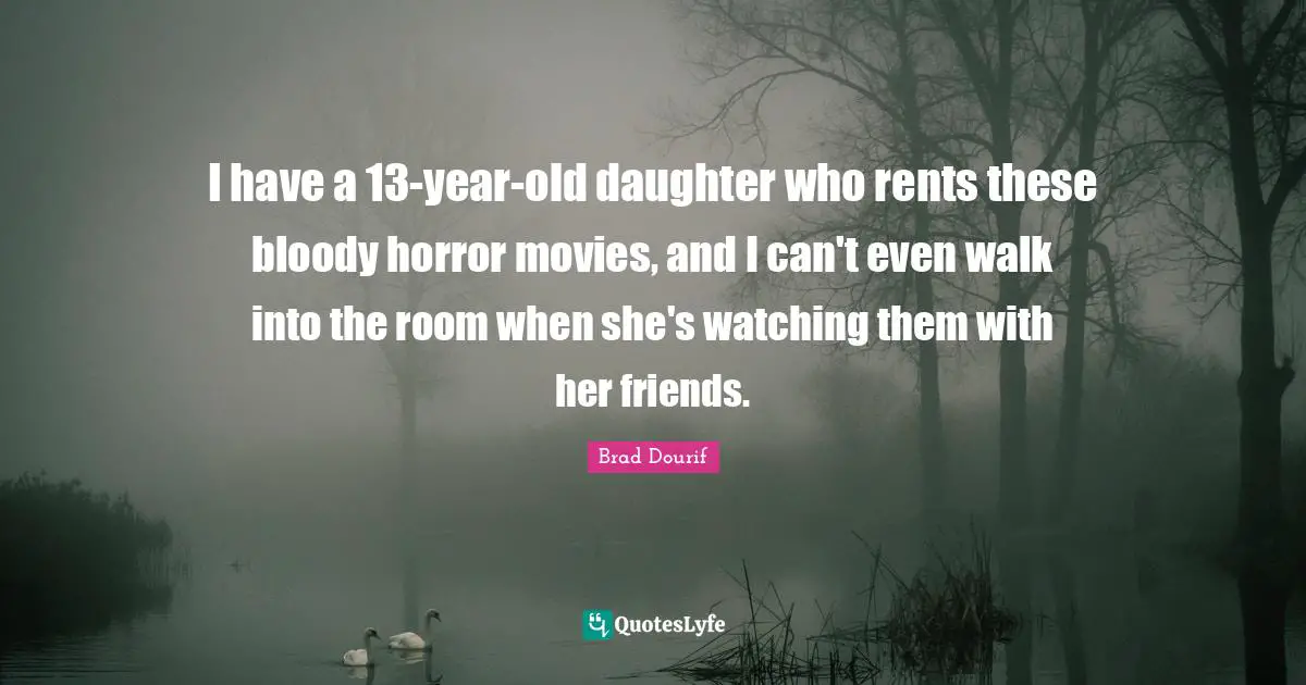 I have a 13-year-old daughter who rents these bloody horror movies, and I can't even walk into the room when she's watching them with her friends.